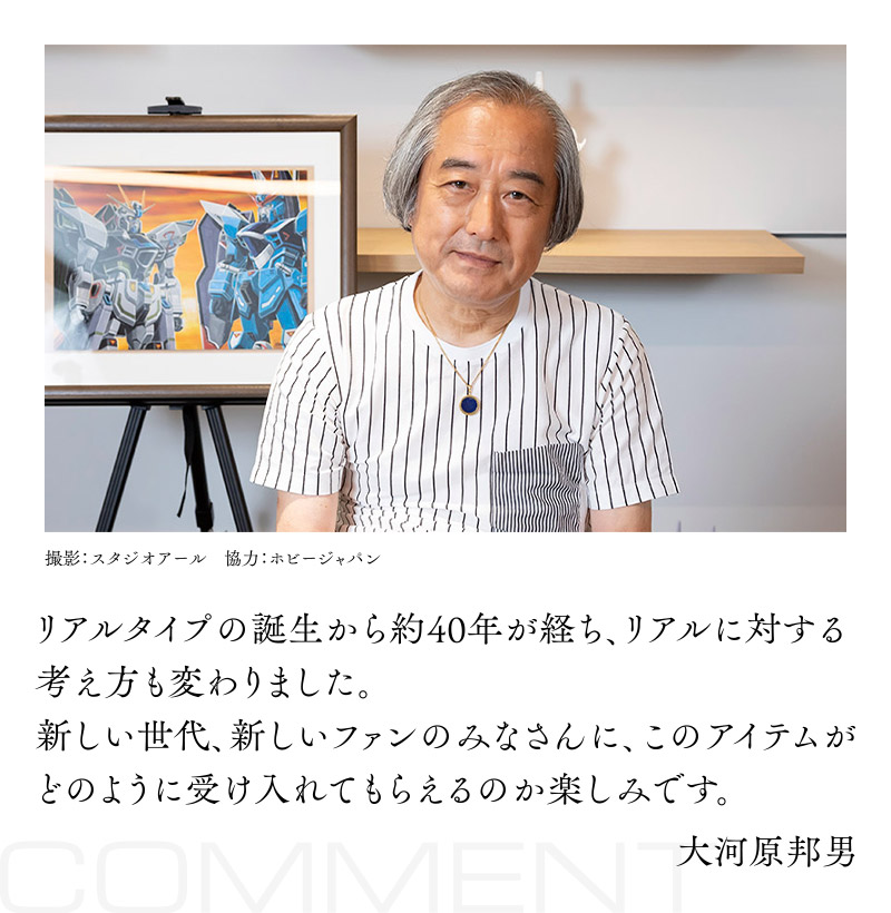 リアルタイプの誕生から約40年が経ち、リアルに対する考え方も変わりました。新しい世代、新しいファンのみなさんに、このアイテムがどのように受け入れてもらえるのか楽しみです。大河原邦男